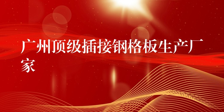 广州顶级插接钢格板生产厂家 广州顶级插接钢格板生产厂家