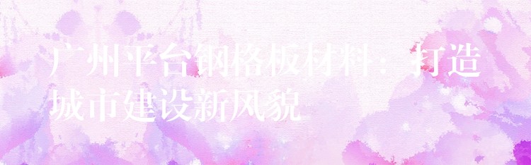 广州平台钢格板材料:打造城市建设新风貌 广州平台钢格板材料:打造城市建设新风貌
