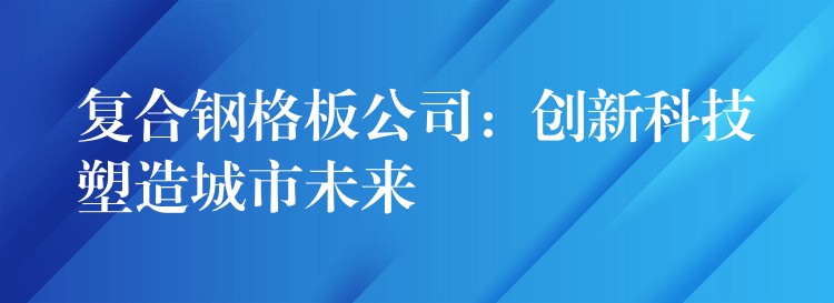 复合钢格板公司:创新科技塑造城市未来 复合钢格板公司:创新科技塑造城市未来