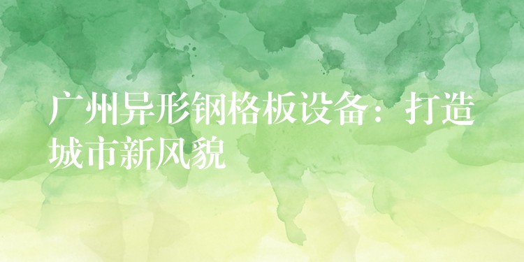 广州异形钢格板设备:打造城市新风貌 广州异形钢格板设备:打造城市新风貌