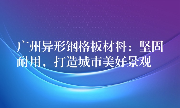 广州异形钢格板材料:坚固耐用,打造城市美好景观 广州异形钢格板材料:坚固耐用,打造城市美好景观
