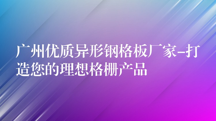 广州优质异形钢格板厂家-打造您的理想格栅产品 广州优质异形钢格板厂家-打造您的理想格栅产品