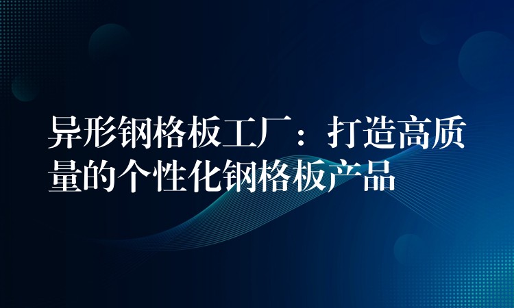 异形钢格板工厂:打造高质量的个性化钢格板产品 异形钢格板工厂:打造高质量的个性化钢格板产品