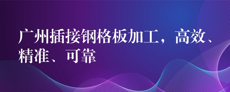 广州插接钢格板加工,高效、精准、可靠 广州插接钢格板加工,高效、精准、可靠