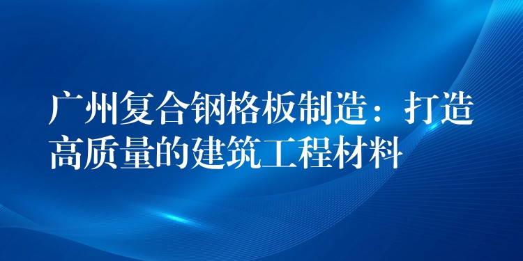 广州复合钢格板制造:打造高质量的建筑工程材料 广州复合钢格板制造:打造高质量的建筑工程材料