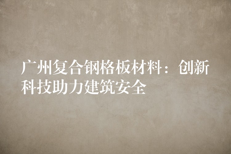 广州复合钢格板材料:创新科技助力建筑安全 广州复合钢格板材料:创新科技助力建筑安全