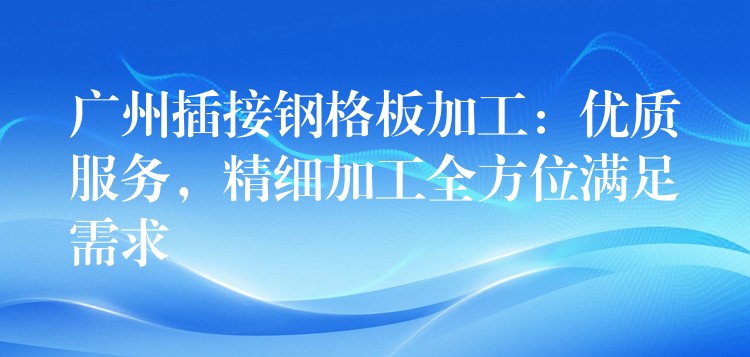 广州插接钢格板加工:优质服务,精细加工全方位满足需求 广州插接钢格板加工:优质服务,精细加工全方位满足需求