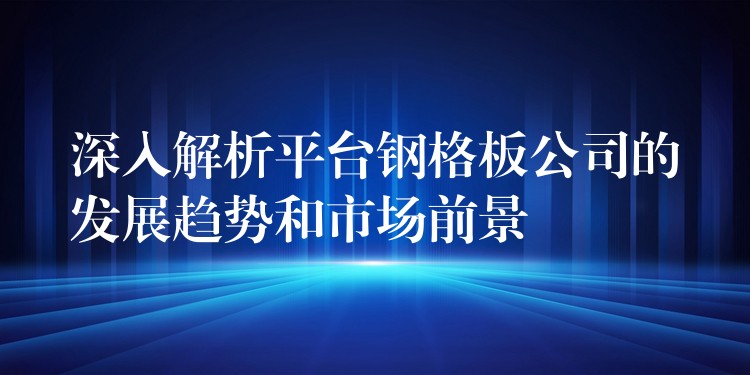 深入解析平台钢格板公司的发展趋势和市场前景 深入解析平台钢格板公司的发展趋势和市场前景