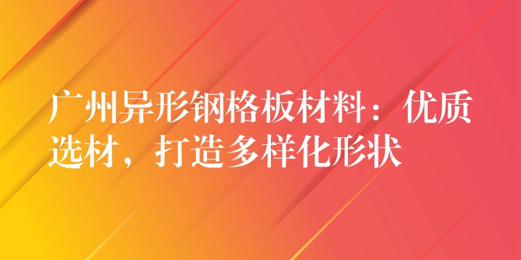 广州异形钢格板材料:优质选材,打造多样化形状 广州异形钢格板材料:优质选材,打造多样化形状