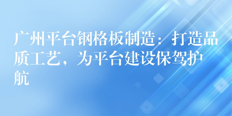 广州平台钢格板制造:打造品质工艺,为平台建设保驾护航 广州平台钢格板制造:打造品质工艺,为平台建设保驾护航