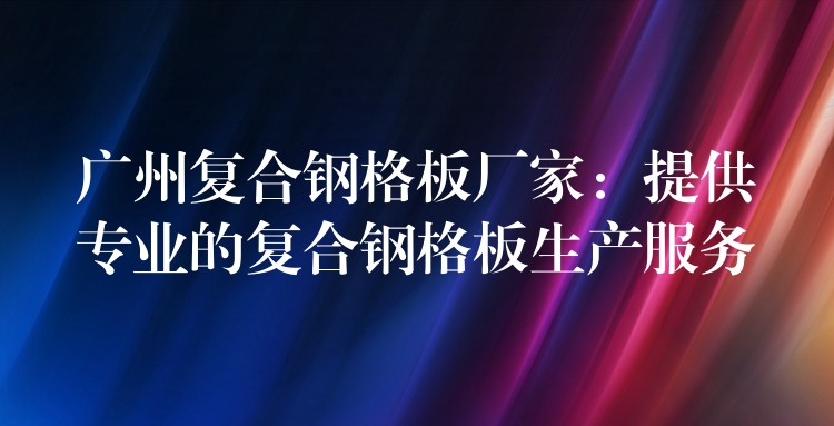 广州复合钢格板厂家:提供专业的复合钢格板生产服务 广州复合钢格板厂家:提供专业的复合钢格板生产服务