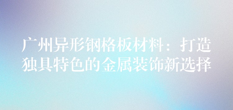 广州异形钢格板材料:打造独具特色的金属装饰新选择 广州异形钢格板材料:打造独具特色的金属装饰新选择