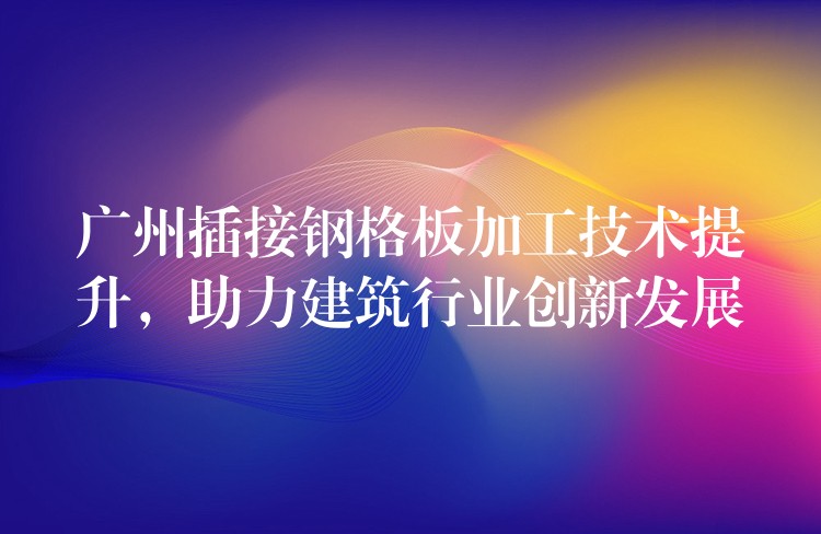 广州插接钢格板加工技术提升,助力建筑行业创新发展 广州插接钢格板加工技术提升,助力建筑行业创新发展