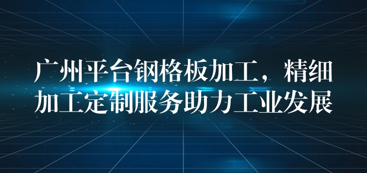 广州平台钢格板加工,精细加工定制服务助力工业发展 广州平台钢格板加工,精细加工定制服务助力工业发展