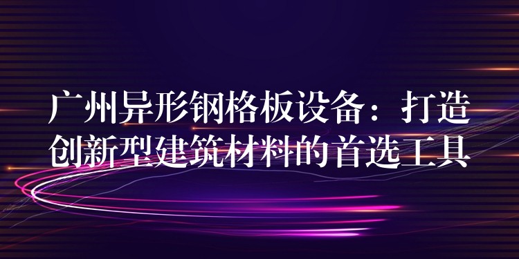 广州异形钢格板设备:打造创新型建筑材料的首选工具 广州异形钢格板设备:打造创新型建筑材料的首选工具