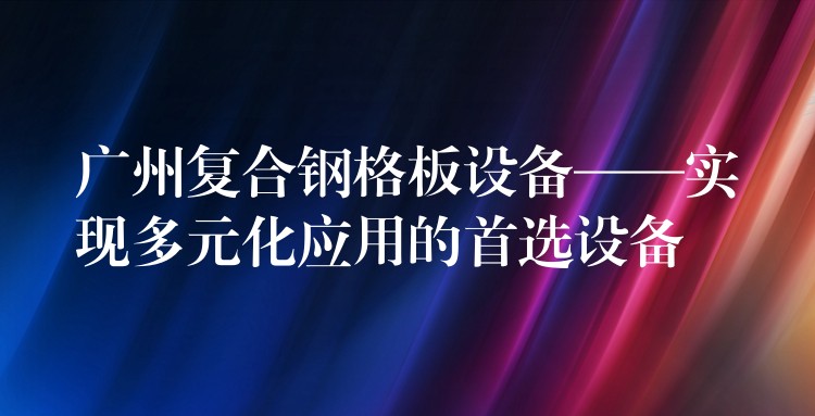 广州复合钢格板设备——实现多元化应用的首选设备 广州复合钢格板设备——实现多元化应用的首选设备