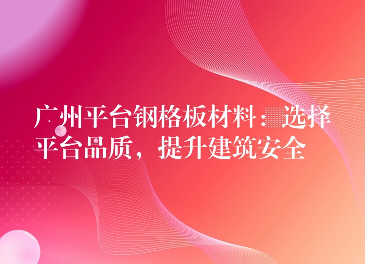 广州平台钢格板材料:选择平台品质,提升建筑安全 广州平台钢格板材料:选择平台品质,提升建筑安全