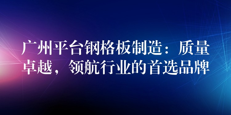 广州平台钢格板制造:质量卓越,领航行业的首选品牌 广州平台钢格板制造:质量卓越,领航行业的首选品牌