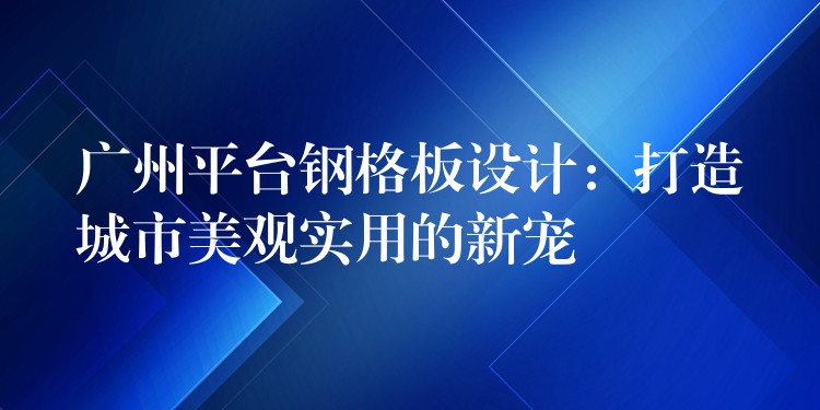 广州平台钢格板设计:打造城市美观实用的新宠 广州平台钢格板设计:打造城市美观实用的新宠