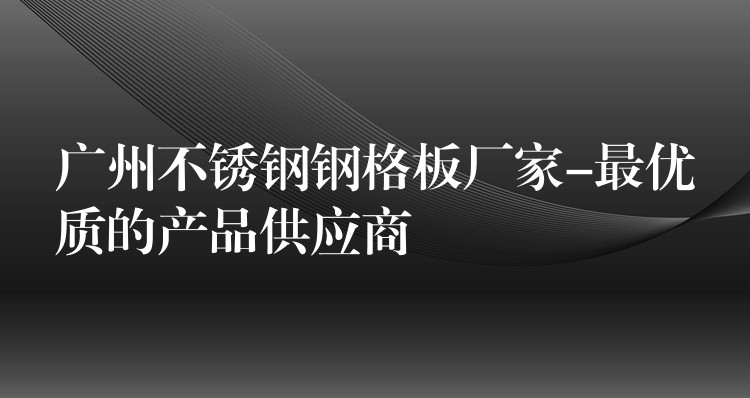 广州不锈钢钢格板厂家-最优质的产品供应商 广州不锈钢钢格板厂家-最优质的产品供应商