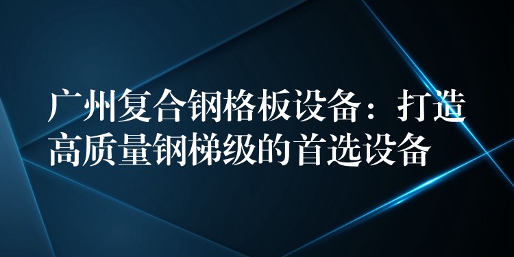 广州复合钢格板设备:打造高质量钢梯级的首选设备 广州复合钢格板设备:打造高质量钢梯级的首选设备