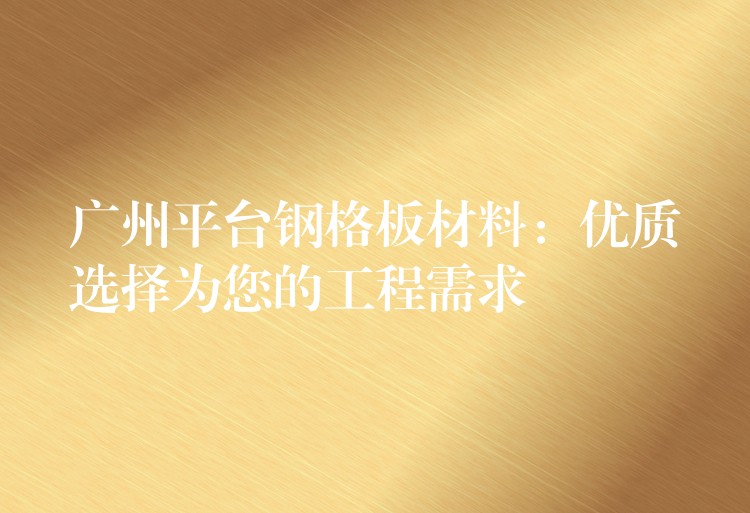 广州平台钢格板材料：优质选择为您的工程需求