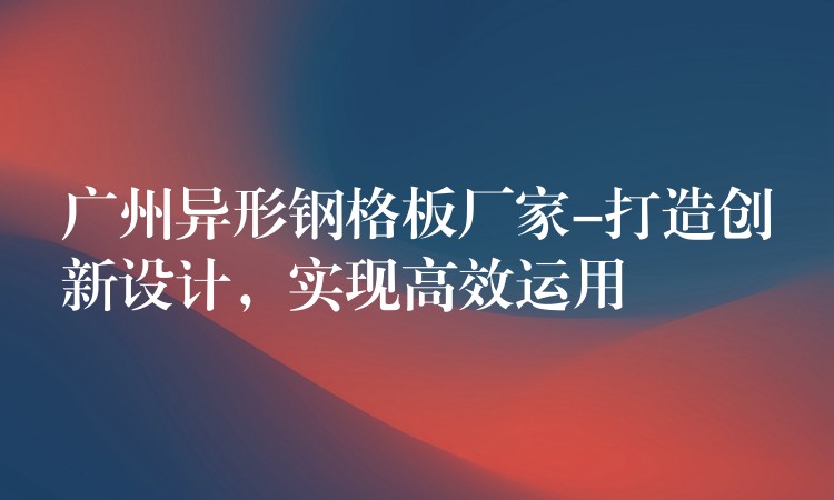 广州异形钢格板厂家-打造创新设计,实现高效运用 广州异形钢格板厂家-打造创新设计,实现高效运用