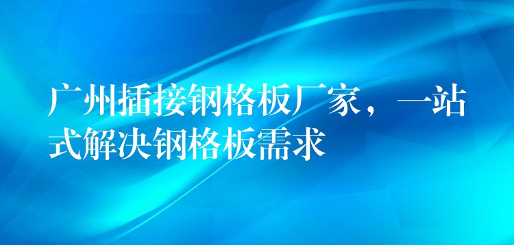 广州插接钢格板厂家,一站式解决钢格板需求 广州插接钢格板厂家,一站式解决钢格板需求