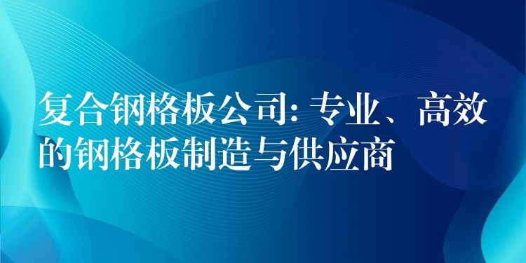 复合钢格板公司: 专业、高效的钢格板制造与供应商 复合钢格板公司: 专业、高效的钢格板制造与供应商