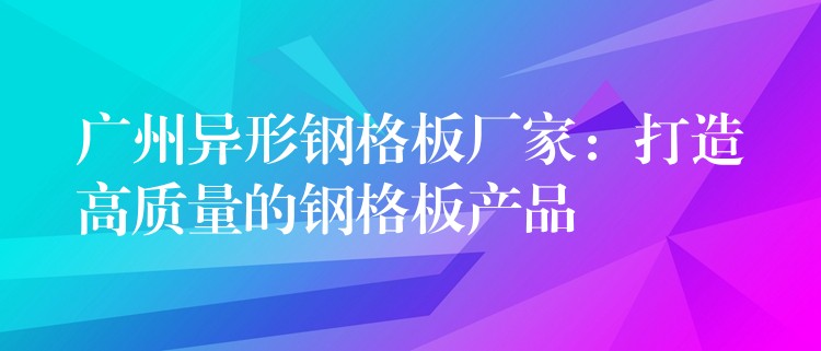 广州异形钢格板厂家:打造高质量的钢格板产品 广州异形钢格板厂家:打造高质量的钢格板产品