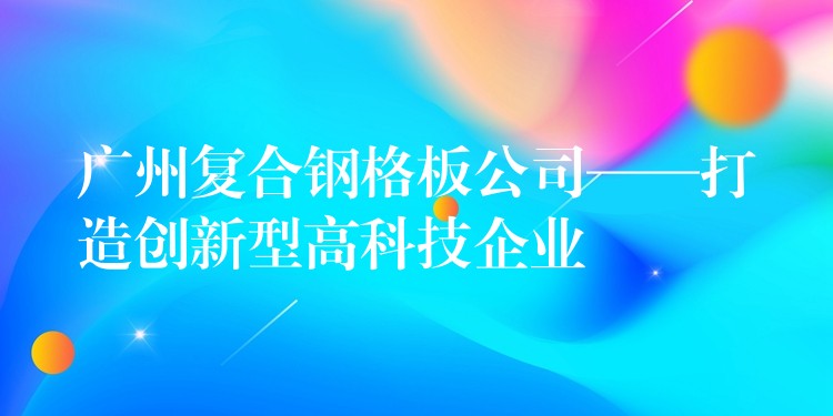 广州复合钢格板公司——打造创新型高科技企业 广州复合钢格板公司——打造创新型高科技企业