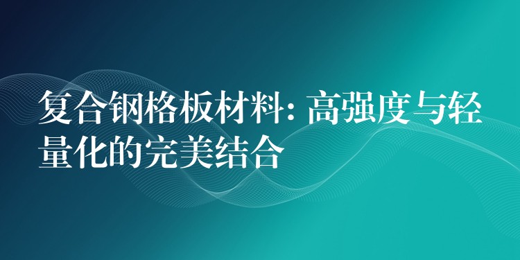 复合钢格板材料: 高强度与轻量化的完美结合 复合钢格板材料: 高强度与轻量化的完美结合