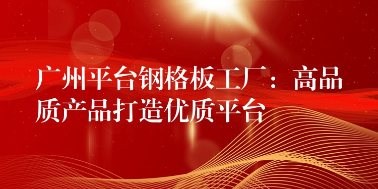 广州平台钢格板工厂:高品质产品打造优质平台 广州平台钢格板工厂:高品质产品打造优质平台