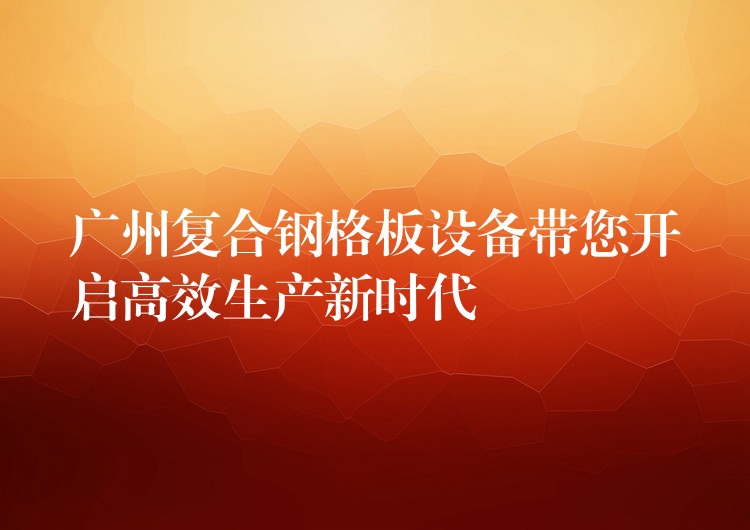 广州复合钢格板设备带您开启高效生产新时代 广州复合钢格板设备带您开启高效生产新时代