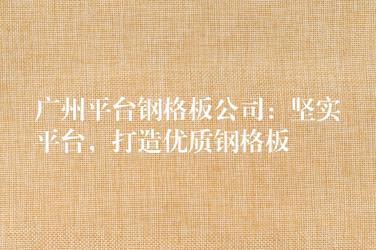 广州平台钢格板公司:坚实平台,打造优质钢格板 广州平台钢格板公司:坚实平台,打造优质钢格板