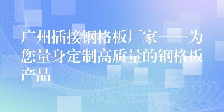 广州插接钢格板厂家——为您量身定制高质量的钢格板产品 广州插接钢格板厂家——为您量身定制高质量的钢格板产品