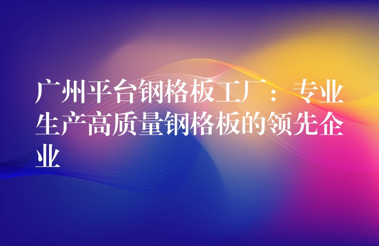 广州平台钢格板工厂:专业生产高质量钢格板的领先企业 广州平台钢格板工厂:专业生产高质量钢格板的领先企业