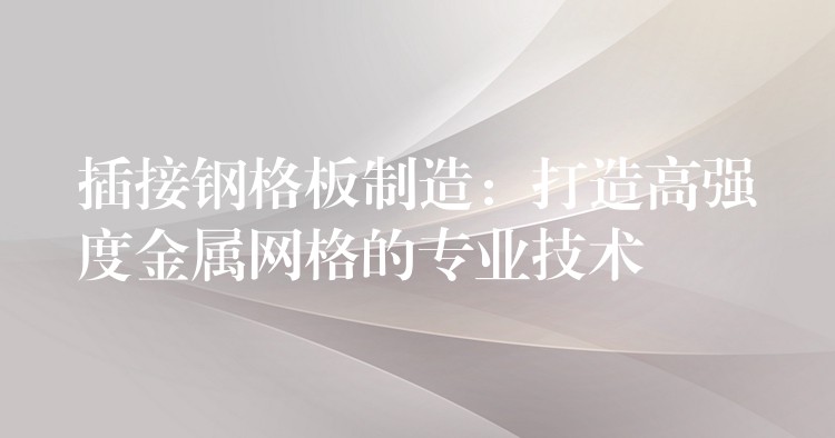 插接钢格板制造:打造高强度金属网格的专业技术 插接钢格板制造:打造高强度金属网格的专业技术