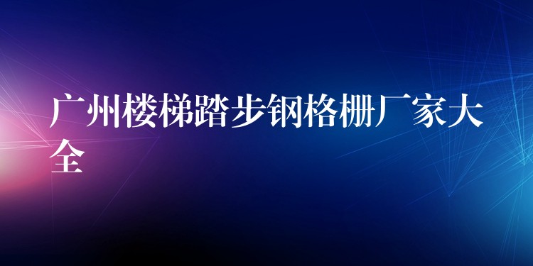 广州楼梯踏步钢格栅厂家大全 广州楼梯踏步钢格栅厂家大全
