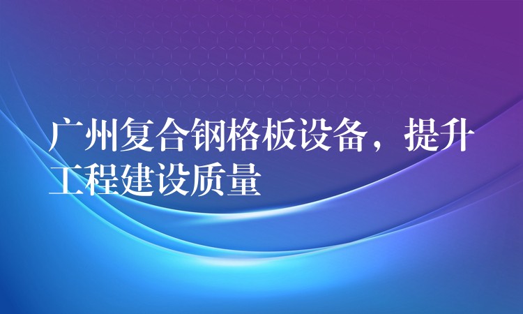 广州复合钢格板设备,提升工程建设质量 广州复合钢格板设备,提升工程建设质量