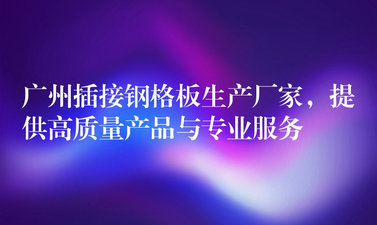 广州插接钢格板生产厂家,提供高质量产品与专业服务 广州插接钢格板生产厂家,提供高质量产品与专业服务