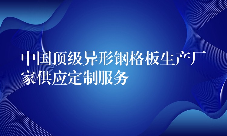 中国顶级异形钢格板生产厂家供应定制服务 中国顶级异形钢格板生产厂家供应定制服务