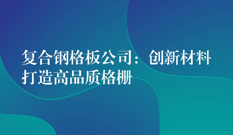 复合钢格板公司:创新材料打造高品质格栅 复合钢格板公司:创新材料打造高品质格栅