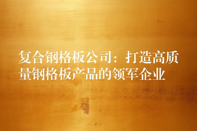 复合钢格板公司:打造高质量钢格板产品的领军企业 复合钢格板公司:打造高质量钢格板产品的领军企业