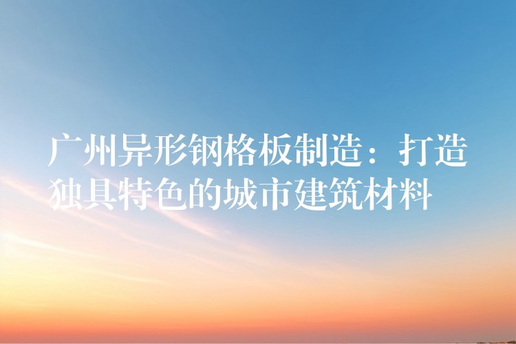 广州异形钢格板制造:打造独具特色的城市建筑材料 广州异形钢格板制造:打造独具特色的城市建筑材料