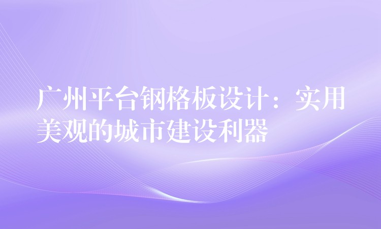 广州平台钢格板设计:实用美观的城市建设利器 广州平台钢格板设计:实用美观的城市建设利器