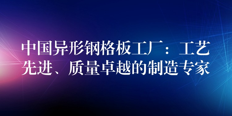 中国异形钢格板工厂:工艺先进、质量卓越的制造专家 中国异形钢格板工厂:工艺先进、质量卓越的制造专家