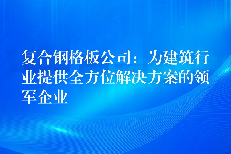 复合钢格板公司:为建筑行业提供全方位解决方案的领军企业 复合钢格板公司:为建筑行业提供全方位解决方案的领军企业