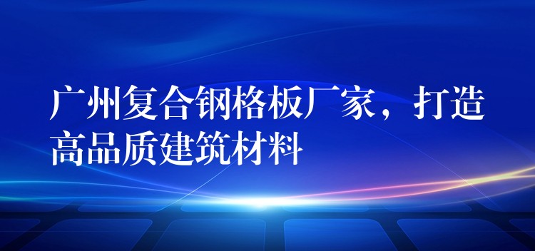 广州复合钢格板厂家,打造高品质建筑材料 广州复合钢格板厂家,打造高品质建筑材料