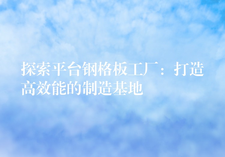 探索平台钢格板工厂:打造高效能的制造基地 探索平台钢格板工厂:打造高效能的制造基地